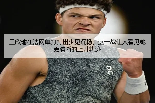 王欣瑜在法网单打打出少见沉稳，这一战让人看见她更清晰的上升轨迹